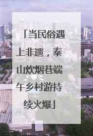 当民俗遇上非遗，泰山炊烟巷端午乡村游持续火爆
