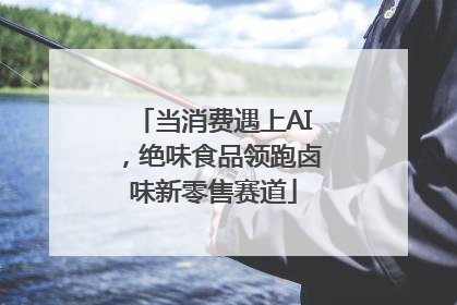 当消费遇上AI，绝味食品领跑卤味新零售赛道