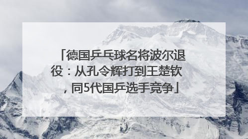 德国乒乓球名将波尔退役：从孔令辉打到王楚钦，同5代国乒选手竞争