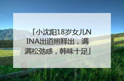 小沈阳18岁女儿NINA出道照释出，满满松弛感，韩味十足
