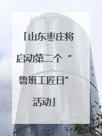 山东枣庄将启动第二个“鲁班工匠日”活动