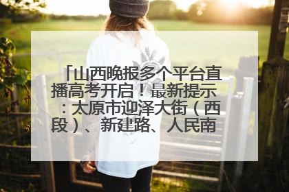 山西晚报多个平台直播高考开启！最新提示：太原市迎泽大街（西段）、新建路、人民南路高考期间增开路口