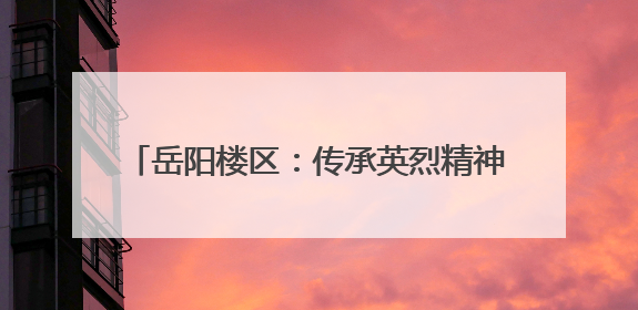 岳阳楼区：传承英烈精神 争做时代“超少年”