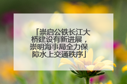 崇启公铁长江大桥建设有新进展，崇明海事局全力保障水上交通秩序