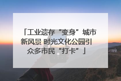 工业遗存“变身”城市新风景 时光文化公园引众多市民“打卡”