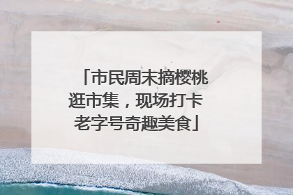 市民周末摘樱桃逛市集，现场打卡老字号奇趣美食