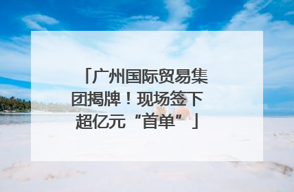 广州国际贸易集团揭牌！现场签下超亿元“首单”