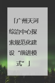 广州天河综治中心探索规范化建设“前进模式”