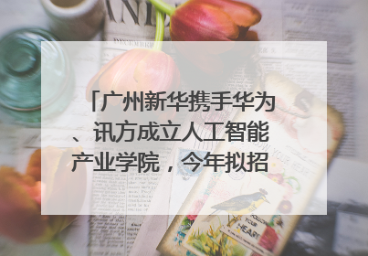 广州新华携手华为、讯方成立人工智能产业学院，今年拟招生150人