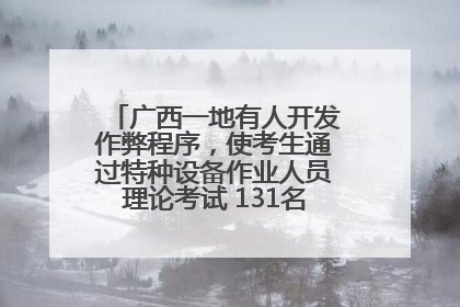 广西一地有人开发作弊程序，使考生通过特种设备作业人员理论考试 131名考生证书被撤销