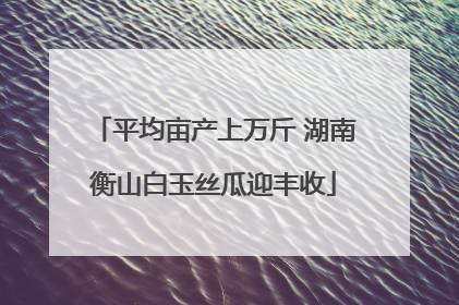 平均亩产上万斤 湖南衡山白玉丝瓜迎丰收