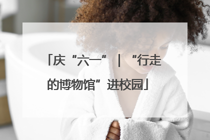 庆“六一”｜“行走的博物馆”进校园