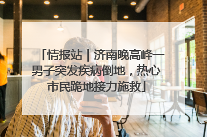 情报站｜济南晚高峰一男子突发疾病倒地，热心市民跪地接力施救