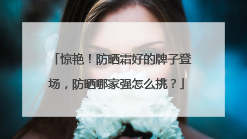 惊艳！防晒霜好的牌子登场，防晒哪家强怎么挑？