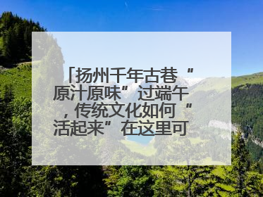 扬州千年古巷“原汁原味”过端午，传统文化如何“活起来”在这里可以找到答案