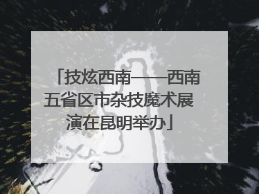技炫西南——西南五省区市杂技魔术展演在昆明举办