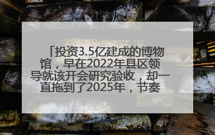投资3.5亿建成的博物馆，早在2022年县区领导就该开会研究验收，却一直拖到了2025年，节奏不是一般的慢！