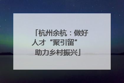 杭州余杭：做好人才“聚引留” 助力乡村振兴