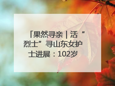 果然寻亲｜活“烈士”寻山东女护士进展：102岁老兵提供新线索