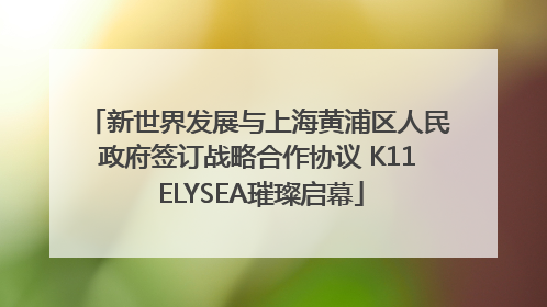 新世界发展与上海黄浦区人民政府签订战略合作协议 K11 ELYSEA璀璨启幕