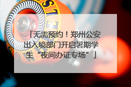 无需预约！郑州公安出入境部门开启暑期学生“夜间办证专场”