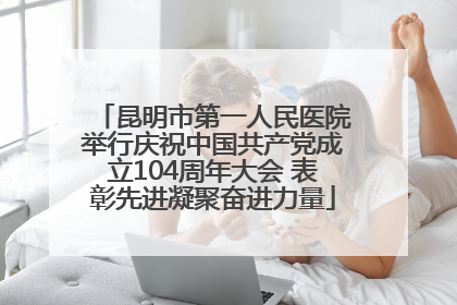 昆明市第一人民医院举行庆祝中国共产党成立104周年大会 表彰先进凝聚奋进力量