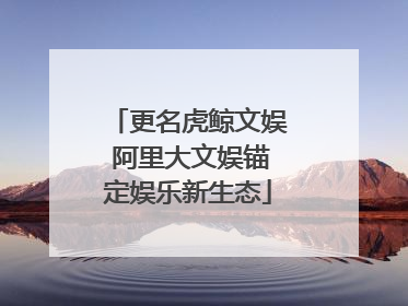 更名虎鲸文娱 阿里大文娱锚定娱乐新生态