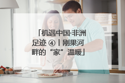 机遇中国·非洲足迹 ④丨刚果河畔的“家”温暖