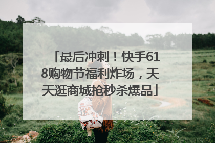 最后冲刺！快手618购物节福利炸场，天天逛商城抢秒杀爆品