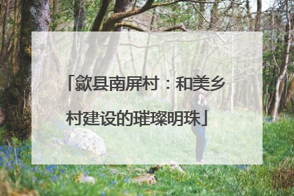 歙县南屏村：和美乡村建设的璀璨明珠