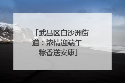 武昌区白沙洲街道：浓情迎端午 粽香送安康