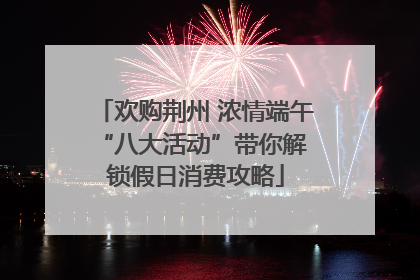 欢购荆州 浓情端午 “八大活动”带你解锁假日消费攻略