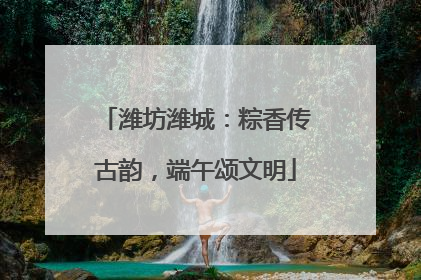 潍坊潍城：粽香传古韵，端午颂文明