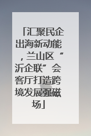 汇聚民企出海新动能，兰山区“沂企联”会客厅打造跨境发展强磁场