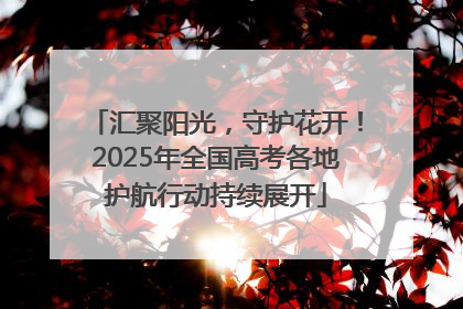 汇聚阳光，守护花开！2025年全国高考各地护航行动持续展开
