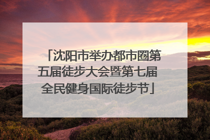 沈阳市举办都市圈第五届徒步大会暨第七届全民健身国际徒步节