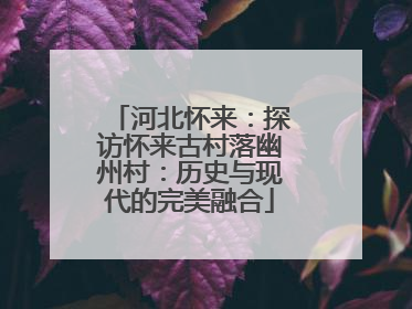 河北怀来：探访怀来古村落幽州村：历史与现代的完美融合