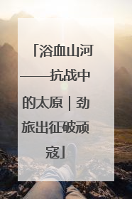 浴血山河——抗战中的太原｜劲旅出征破顽寇