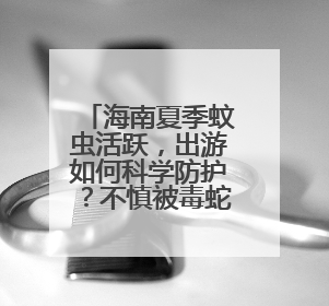 海南夏季蚊虫活跃，出游如何科学防护？不慎被毒蛇咬伤怎么办？专家建议→