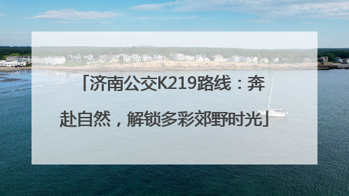 济南公交K219路线：奔赴自然，解锁多彩郊野时光