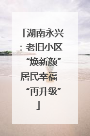 湖南永兴：老旧小区“焕新颜” 居民幸福“再升级”