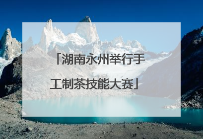 湖南永州举行手工制茶技能大赛
