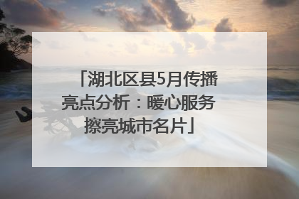 湖北区县5月传播亮点分析：暖心服务擦亮城市名片