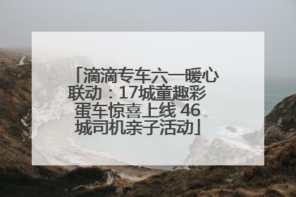 滴滴专车六一暖心联动：17城童趣彩蛋车惊喜上线 46城司机亲子活动