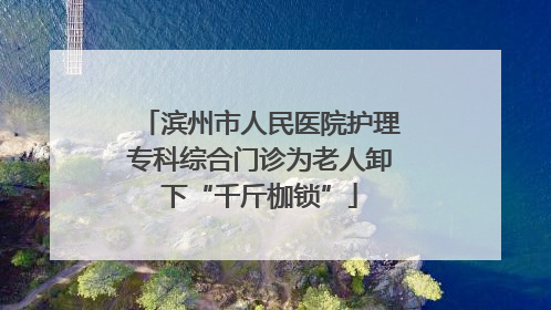 滨州市人民医院护理专科综合门诊为老人卸下“千斤枷锁”