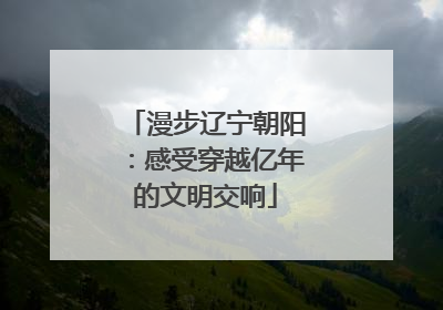漫步辽宁朝阳：感受穿越亿年的文明交响