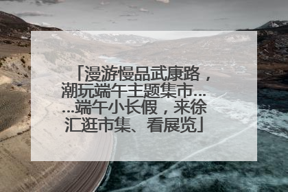 漫游慢品武康路，潮玩端午主题集市……端午小长假，来徐汇逛市集、看展览