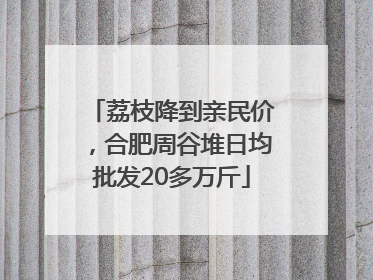 荔枝降到亲民价，合肥周谷堆日均批发20多万斤