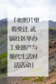 老照片里看变迁 武锅社区举办工业遗产与现代生活对话活动