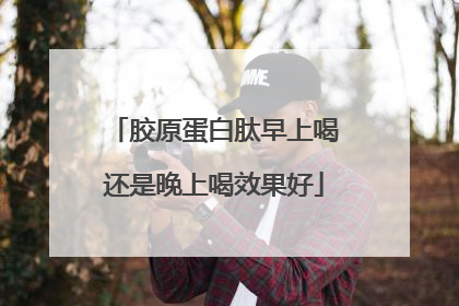 胶原蛋白肽早上喝还是晚上喝效果好